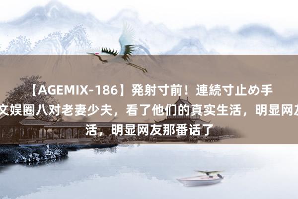 【AGEMIX-186】発射寸前！連続寸止め手コキ 盘货文娱圈八对老妻少夫，看了他们的真实生活，明显网友那番话了