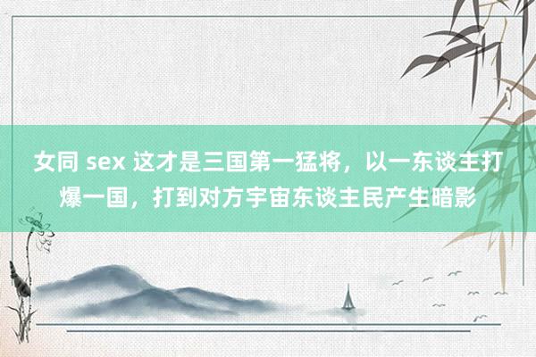 女同 sex 这才是三国第一猛将，以一东谈主打爆一国，打到对方宇宙东谈主民产生暗影