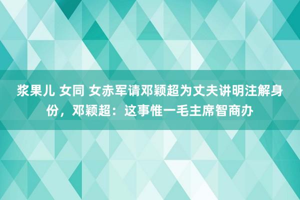 浆果儿 女同 女赤军请邓颖超为丈夫讲明注解身份，邓颖超：这事惟一毛主席智商办