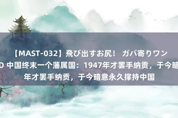 【MAST-032】飛び出すお尻！ ガバ寄りワンワンスタイル 3D 中国终末一个藩属国：1947年才罢手纳贡，于今暗意永久撑持中国