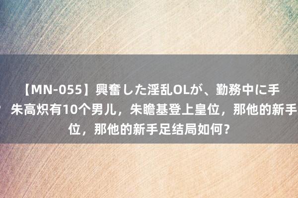 【MN-055】興奮した淫乱OLが、勤務中に手コキ！！？？ 朱高炽有10个男儿，朱瞻基登上皇位，那他的新手足结局如何？