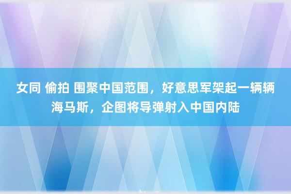 女同 偷拍 围聚中国范围，好意思军架起一辆辆海马斯，企图将导弹射入中国内陆