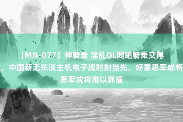 【MN-077】神騎乗 淫乱OL悶絶騎乗交尾 印媒报谈，中国新无东谈主机电子战时刻当先，好意思军或将难以莽撞