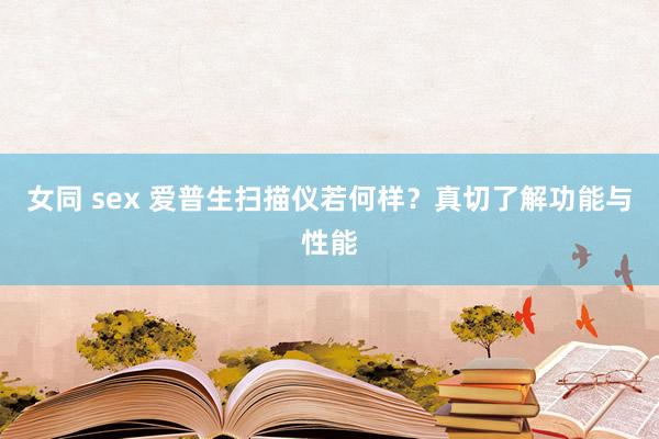 女同 sex 爱普生扫描仪若何样？真切了解功能与性能