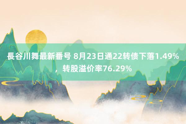 長谷川舞最新番号 8月23日通22转债下落1.49%，转股溢价率76.29%