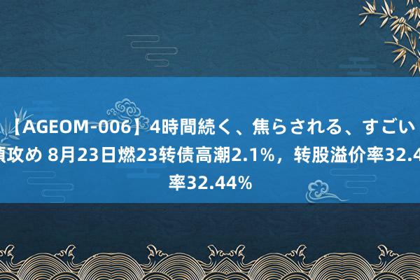 【AGEOM-006】4時間続く、焦らされる、すごい亀頭攻め 8月23日燃23转债高潮2.1%，转股溢价率32.44%