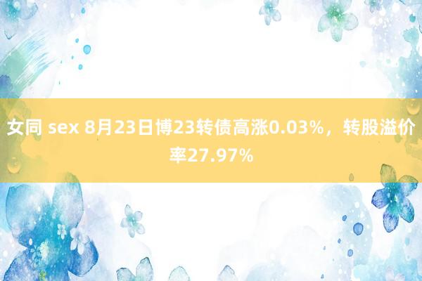 女同 sex 8月23日博23转债高涨0.03%，转股溢价率27.97%