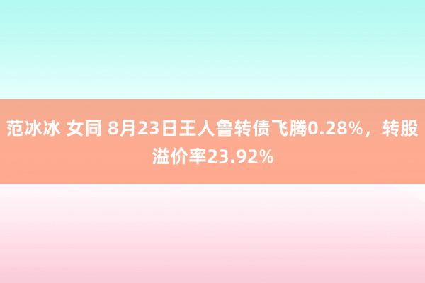 范冰冰 女同 8月23日王人鲁转债飞腾0.28%，转股溢价率23.92%