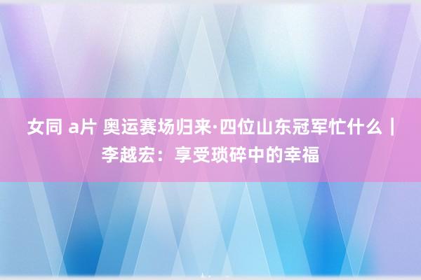 女同 a片 奥运赛场归来·四位山东冠军忙什么｜李越宏：享受琐碎中的幸福