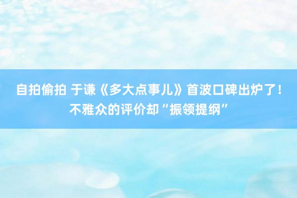 自拍偷拍 于谦《多大点事儿》首波口碑出炉了！不雅众的评价却“振领提纲”