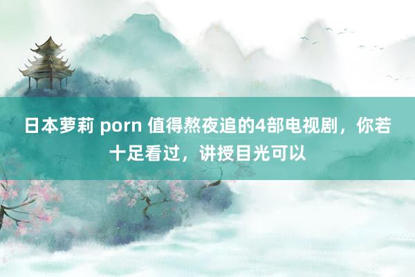 日本萝莉 porn 值得熬夜追的4部电视剧，你若十足看过，讲授目光可以