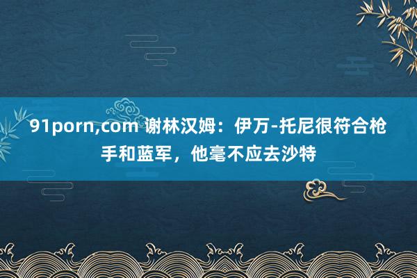 91porn，com 谢林汉姆：伊万-托尼很符合枪手和蓝军，他毫不应去沙特