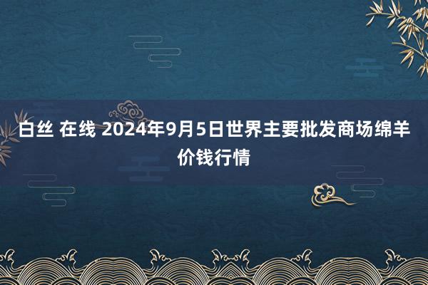 白丝 在线 2024年9月5日世界主要批发商场绵羊价钱行情