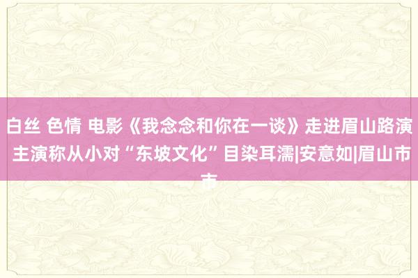 白丝 色情 电影《我念念和你在一谈》走进眉山路演 主演称从小对“东坡文化”目染耳濡|安意如|眉山市