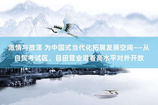 激情与放荡 为中国式当代化拓展发展空间——从自贸考试区、目田营业港看高水平对外开放