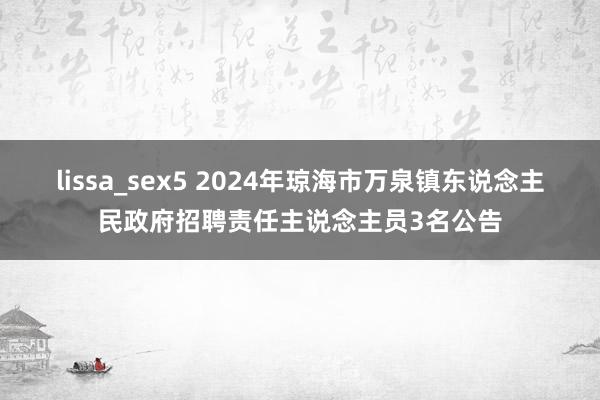 lissa_sex5 2024年琼海市万泉镇东说念主民政府招聘责任主说念主员3名公告