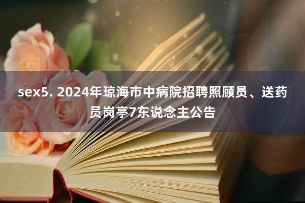 sex5. 2024年琼海市中病院招聘照顾员、送药员岗亭7东说念主公告