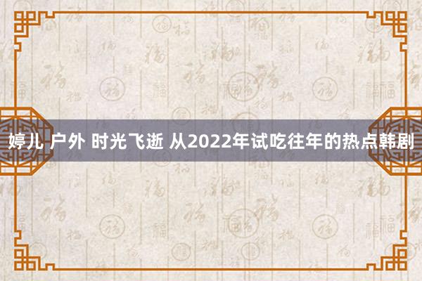 婷儿 户外 时光飞逝 从2022年试吃往年的热点韩剧