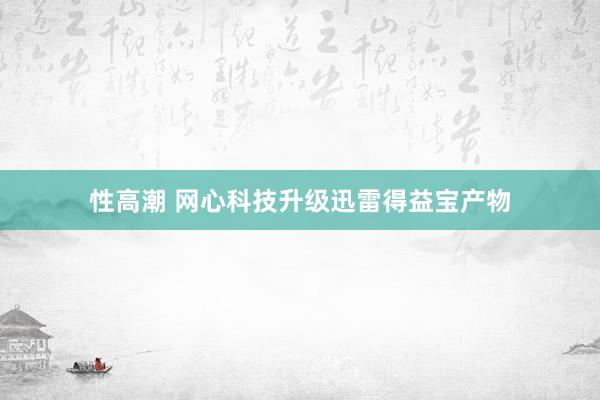 性高潮 网心科技升级迅雷得益宝产物