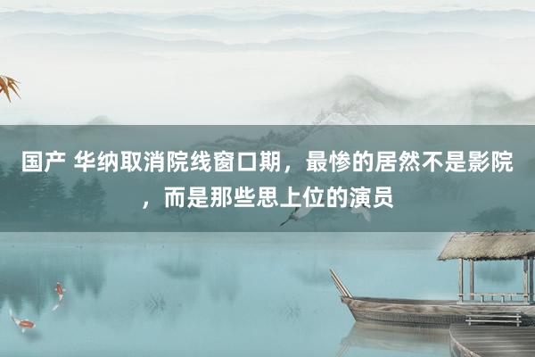 国产 华纳取消院线窗口期，最惨的居然不是影院，而是那些思上位的演员