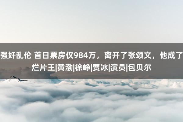 强奸乱伦 首日票房仅984万，离开了张颂文，他成了烂片王|黄渤|徐峥|贾冰|演员|包贝尔